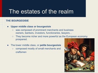 The estates of the realm
THE BOURGEOISIE
● Upper middle class or bourgeoisie
○ was composed of prominent merchants and business
owners, bankers, investors, functionaries, lawyers…
○ They become richer and more powerful as the European economy
prospered.

● The lower middle class, or petite bourgeoisie
○ composed mostly of small merchants and
craftsmen

 