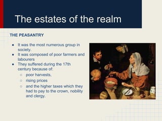 The estates of the realm
THE PEASANTRY
● It was the most numerous group in
society.
● It was composed of poor farmers and
labourers
● They suffered during the 17th
century because of:
○ poor harvests,
○ rising prices
○ and the higher taxes which they
had to pay to the crown, nobility
and clergy.

 