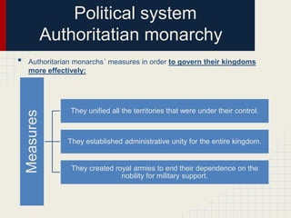 Political system
Authoritatian monarchy
Authoritarian monarchs´ measures in order to govern their kingdoms
more effectively:

Measures

•

They unified all the territories that were under their control.

They established administrative unity for the entire kingdom.

They created royal armies to end their dependence on the
nobility for military support.

 
