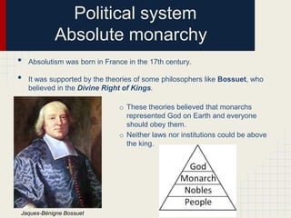 Political system
Absolute monarchy
•
•

Absolutism was born in France in the 17th century.
It was supported by the theories of some philosophers like Bossuet, who
believed in the Divine Right of Kings.
o These theories believed that monarchs
represented God on Earth and everyone
should obey them.
o Neither laws nor institutions could be above
the king.

Jaques-Bénigne Bossuet

 