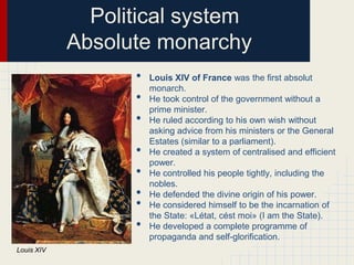 Political system
Absolute monarchy
•
•
•
•
•
•
•
•
Louis XIV

Louis XIV of France was the first absolut
monarch.
He took control of the government without a
prime minister.
He ruled according to his own wish without
asking advice from his ministers or the General
Estates (similar to a parliament).
He created a system of centralised and efficient
power.
He controlled his people tightly, including the
nobles.
He defended the divine origin of his power.
He considered himself to be the incarnation of
the State: «Létat, cést moi» (I am the State).
He developed a complete programme of
propaganda and self-glorification.

 