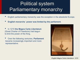 Political system
Parliamentary monarchy
•
•

English parliamentary monarchy was the exception in the absolutist Europe.
English monarchs´ power was limited by the parliament.

•

In 1215 the Magna Carta Libertatum
(Great Charter of Freedoms) had begun
to limit the power of the King.

•

Over the following centuries, Parliament
became increasingly important and more
representative.

English Magna Carta Libertatum. 1215

 
