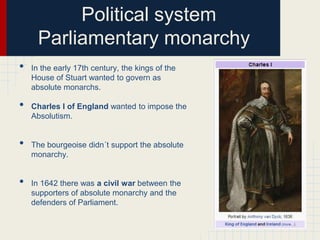 Political system
Parliamentary monarchy
•
•

•
•

In the early 17th century, the kings of the
House of Stuart wanted to govern as
absolute monarchs.
Charles I of England wanted to impose the
Absolutism.

The bourgeoise didn´t support the absolute
monarchy.

In 1642 there was a civil war between the
supporters of absolute monarchy and the
defenders of Parliament.

 
