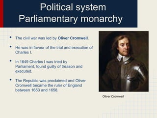 Political system
Parliamentary monarchy
•
•
•
•

The civil war was led by Oliver Cromwell.

He was in favour of the trial and execution of
Charles I.
In 1649 Charles I was tried by
Parliament, found guilty of treason and
executed.
The Republic was proclaimed and Oliver
Cromwell became the ruler of England
between 1653 and 1658.
Oliver Cromwell

 