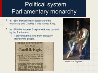 Political system
Parliamentary monarchy
•

•

In 1660, Parliament re-established the
monarchy and Charles II was named King.

In 1679 the Habeas Corpus Act was passed
by the Parliament:
o It prevented the King from arbitrarily
imprisoning people.

Charles II of England

 
