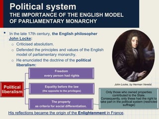 Political system
THE IMPORTANCE OF THE ENGLISH MODEL
OF PARLIAMENTARY MONARCHY

•

In the late 17th century, the English philosopher
John Locke:
o Criticised absolutism.
o Defended the principles and values of the English
model of parliamentary monarchy.
o He enunciated the doctrine of the political
liberalism:
Freedom
every person had rights

Political
liberalism

Equality before the law
(the opposite to the privileges)

The property
as criteria for social differentiation.

John Locke, by Herman Verelst.

Only those who owned properties
contributed to the State.
Consequently, only these had the right to
take part in the political system (restricted
suffrage)

His reflections became the origin of the Enlightenment in France.

 