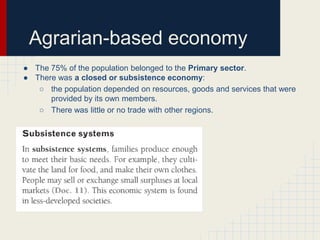 Agrarian-based economy
● The 75% of the population belonged to the Primary sector.
● There was a closed or subsistence economy:
○ the population depended on resources, goods and services that were
provided by its own members.
○ There was little or no trade with other regions.

 