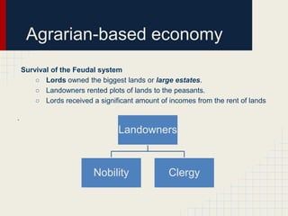 Agrarian-based economy
Survival of the Feudal system
○ Lords owned the biggest lands or large estates.
○ Landowners rented plots of lands to the peasants.
○ Lords received a significant amount of incomes from the rent of lands
.

Landowners

Nobility

Clergy

 