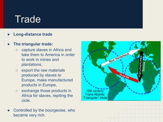 Trade
● Long-distance trade
● The triangular trade:
○ capture slaves in Africa and
take them to America in order
to work in mines and
plantations,
○ export the raw materials
produced by slaves to
Europe, make manufactured
products in Europe,
○ exchange those products in
Africa for slaves, repiting the
cicle.
● Controlled by the bourgeoise, who
became very rich.

 