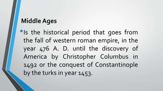Middle Ages
•Is the historical period that goes from
the fall of western roman empire, in the
year 476 A. D. until the discovery of
America by Christopher Columbus in
1492 or the conquest of Constantinople
by the turks in year 1453.
 