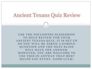 USE THE FOLLOWING SLIDESHOW
TO HELP REVIEW FOR YOUR
ANCIENT TEXANS QUIZ. IT IS SET UP
SO YOU WILL BE ASKED A SAMPLE
QUESTION AND THE NEXT SLIDE
WILL HAVE THE ANSWER.
HOWEVER, YOU ARE WELCOME TO
USE THIS IN ANYWAY THAT BEST
HELPS YOU STUDY. GOOD LUCK!
Ancient Texans Quiz Review
 