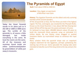 The Pyramids of EgyptBuilt: From about 2700 to 2500 B.C.Location: Giza, Egypt, on west bank                 of Nile River near Cairo History: The Egyptian Pyramids are the oldest and only surviving member of the ancient wonders. Of the 10 pyramids at Giza, the first three are held in the highest regard. The first, and largest, was erected for the Pharaoh Khufu. Known as the Great Pyramid, it rises about 450 feet (having lost about 30 feet off the top over the years) and covers 13 acres. It's believed to have taken 100,000 laborers about 20 years to build the mammoth Khufu pyramid, using an estimated 2.3 million blocks. By one theory, crews dragged or pushed limestone blocks up mud-slicked ramps to construct the royal tombs. Many scholars think the pyramid shape was an important religious statement for the Egyptians, perhaps symbolizing the slanting rays of the sun. Some speculate the sloping sides were intended to help the soul of the king climb to the sky and join the gods.Today the Great Pyramid stands in it's place just as it did 100 or 1000 or 2000 years ago. The surfafe of the pyramids is, of course a little damaged, but inside everything is the same. At least the rooms are the same. All of the treasures and mummys found inside are either (unfortunately)stolen by graverobbers of safely put away in museums.