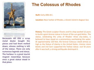 The Colossus of RhodesBuilt: Early 200s B.C. Location: Near harbor of Rhodes, a Greek island in Aegean Sea History: The Greek sculptor Chares and his shop worked 12 years to build a giant bronze statue in honor of the sun god Helios. The statue, celebrating the unity of Rhodes' three city-states, is believed to have stood on a promontory overlooking the water. At approximately 120 feet, the bronze Colossus stood almost as high as the Statue of Liberty in the United States. Interior stone blocks and iron bars supported the hollow statue. Just 56 years after it was built, a strong earthquake destroyed it.Becausein AD 656 a scrap metal dealer bought the pieces and had them melted down, almose nothing is left of the statue. There are only numerous legends and storys. The harbour is a great tourist magnet nowerdays because once a great statue stood in that place.