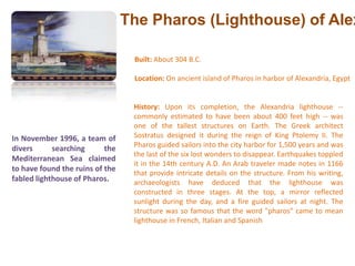 The Pharos (Lighthouse) of AlexandriaBuilt: About 304 B.C. Location: On ancient island of Pharos in harbor of Alexandria, Egypt History: Upon its completion, the Alexandria lighthouse -- commonly estimated to have been about 400 feet high -- was one of the tallest structures on Earth. The Greek architect Sostratus designed it during the reign of King Ptolemy II. The Pharos guided sailors into the city harbor for 1,500 years and was the last of the six lost wonders to disappear. Earthquakes toppled it in the 14th century A.D. An Arab traveler made notes in 1166 that provide intricate details on the structure. From his writing, archaeologists have deduced that the lighthouse was constructed in three stages. At the top, a mirror reflected sunlight during the day, and a fire guided sailors at night. The structure was so famous that the word "pharos" came to mean lighthouse in French, Italian and SpanishIn November 1996, a team of divers searching the Mediterranean Sea claimed to have found the ruins of the fabled lighthouse of Pharos.