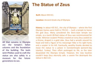The Statue of ZeusBuilt: About 435 B.C. Location: Ancient Greek city of Olympia History: In about 435 B.C., the city of Olympia -- where the first Olympic Games were held in 776 B.C. -- built a temple to honor the god Zeus. Many considered the Doric-style temple too simple, so a lavish 40-foot statue of Zeus was commissioned for inside. Athenian sculptor Phidias created an ivory Zeus seated on a throne, draped in a gold robe. Zeus had a wreath around his head and held a figure of his messenger Nike in his right hand, and a scepter in his left. Eventually, wealthy Greeks decided to move the statue to a palace in Constantinople (present-day Istanbul, Turkey). Their effort prolonged its life, as fire later devastated the Olympia temple. However, the new location couldn't keep Zeus eternally safe: a severe fire destroyed the statue in 462 A.D. All that remains in Olympia are the temple's fallen columns and the foundation of the building. The tools wich Phidias used to craft the statue are also safely in a museum for the future generations to see.