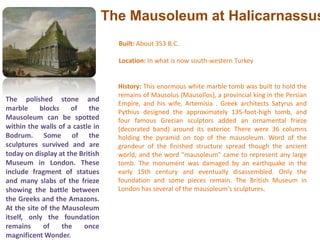 The Mausoleum at HalicarnassusBuilt: About 353 B.C.Location: In what is now south-western Turkey History: This enormous white marble tomb was built to hold the remains of Mausolus (Mausollos), a provincial king in the Persian Empire, and his wife, Artemisia . Greek architects Satyrus and Pythius designed the approximately 135-foot-high tomb, and four famous Grecian sculptors added an ornamental frieze (decorated band) around its exterior. There were 36 columns holding the pyramid on top of the mausoleum. Word of the grandeur of the finished structure spread though the ancient world, and the word "mausoleum" came to represent any large tomb. The monument was damaged by an earthquake in the early 15th century and eventually disassembled. Only the foundation and some pieces remain. The British Museum in London has several of the mausoleum's sculptures. The polished stone and marble blocks of the Mausoleum can be spotted within the walls of a castle in Bodrum. Some of the sculptures survived and are today on display at the British Museum in London. These include fragment of statues and many slabs of the frieze showing the battle between the Greeks and the Amazons. At the site of the Mausoleum itself, only the foundation remains of the once magnificent Wonder.