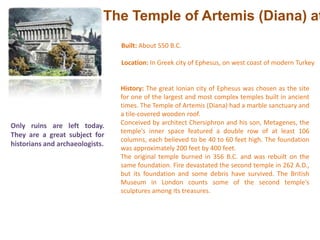 The Temple of Artemis (Diana) at EphesusBuilt: About 550 B.C. Location: In Greek city of Ephesus, on west coast of modern Turkey History: The great Ionian city of Ephesus was chosen as the site for one of the largest and most complex temples built in ancient times. The Temple of Artemis (Diana) had a marble sanctuary and a tile-covered wooden roof. Conceived by architect Chersiphron and his son, Metagenes, the temple's inner space featured a double row of at least 106 columns, each believed to be 40 to 60 feet high. The foundation was approximately 200 feet by 400 feet. The original temple burned in 356 B.C. and was rebuilt on the same foundation. Fire devastated the second temple in 262 A.D., but its foundation and some debris have survived. The British Museum in London counts some of the second temple's sculptures among its treasures. Only ruins are left today. They are a great subject for historians and archaeologists.