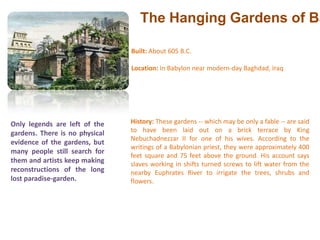 The Hanging Gardens of Babylon Built: About 605 B.C. Location: In Babylon near modern-day Baghdad, Iraq History: These gardens -- which may be only a fable -- are said to have been laid out on a brick terrace by King Nebuchadnezzar II for one of his wives. According to the writings of a Babylonian priest, they were approximately 400 feet square and 75 feet above the ground. His account says slaves working in shifts turned screws to lift water from the nearby Euphrates River to irrigate the trees, shrubs and flowers.Only legends are left of the gardens. There is no physical evidence of the gardens, but many people still search for them and artists keep making reconstructions of the long lost paradise-garden.