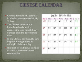  Chinese formulated a calendar
in which a year consisted of 365
½ days.
 The Chinese calendar is a
lunisolar calendar which
arranges the year, month & day
number upon the astronomical
date.
 In the Chinese calendar, the days
begin at midnight &end at
midnight of the next day
 It is used for traditional activities
in china & overseas Chinese
communities.
 