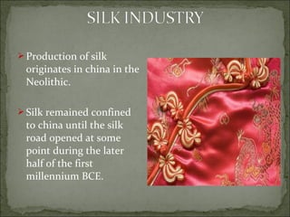  Production of silk
originates in china in the
Neolithic.
 Silk remained confined
to china until the silk
road opened at some
point during the later
half of the first
millennium BCE.
 