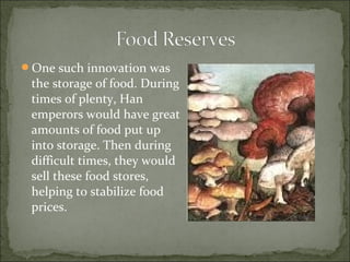 One such innovation was
the storage of food. During
times of plenty, Han
emperors would have great
amounts of food put up
into storage. Then during
difficult times, they would
sell these food stores,
helping to stabilize food
prices.
 