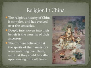 The religious history of China
is complex, and has evolved
over the centuries.
Deeply interwoven into their
beliefs is the worship of their
ancestors.
The Chinese believed that
the spirits of their ancestors
were watching over them,
and that they could be called
upon during difficult times.
 