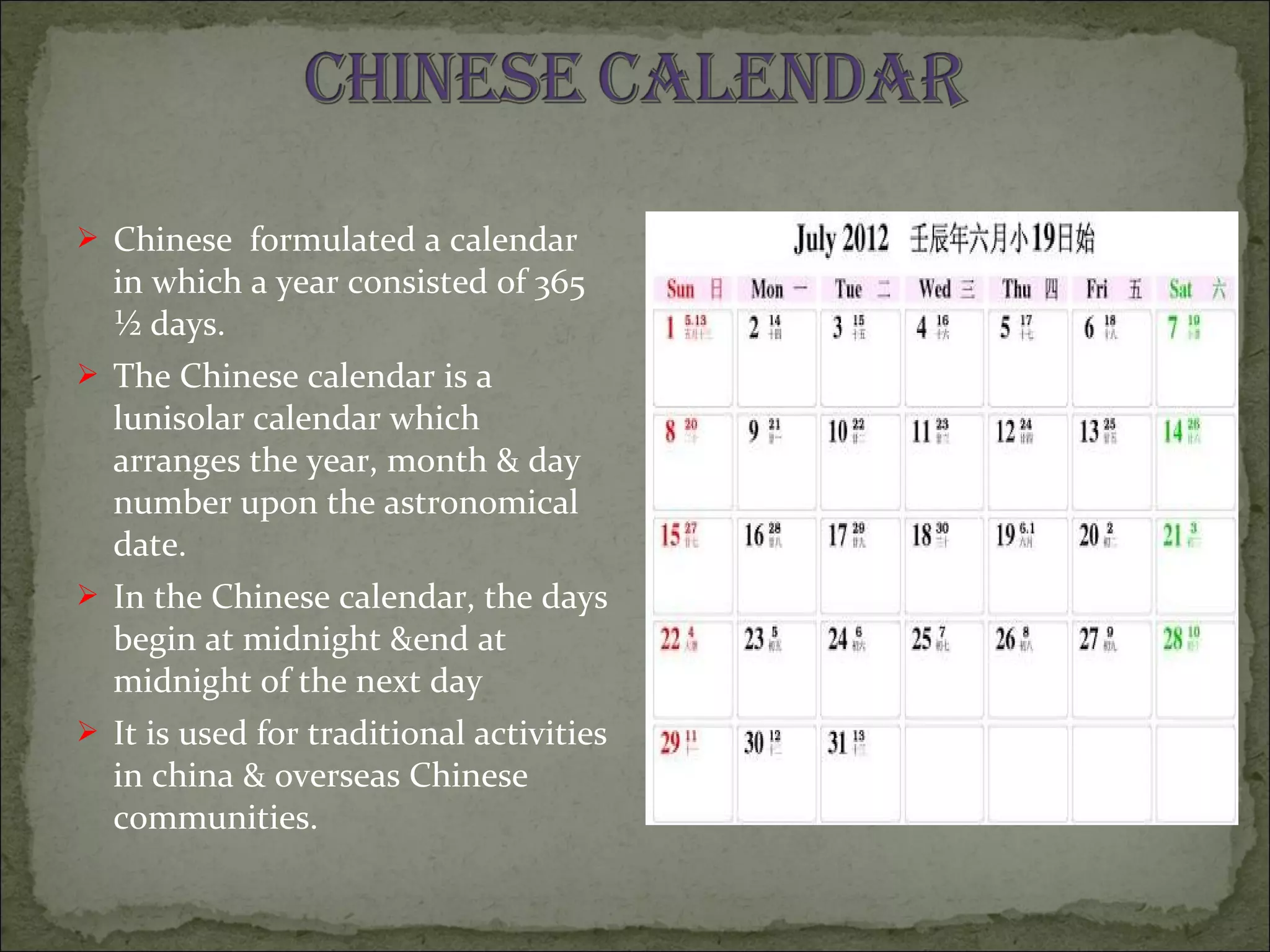  Chinese formulated a calendar
in which a year consisted of 365
½ days.
 The Chinese calendar is a
lunisolar calendar which
arranges the year, month & day
number upon the astronomical
date.
 In the Chinese calendar, the days
begin at midnight &end at
midnight of the next day
 It is used for traditional activities
in china & overseas Chinese
communities.
 
