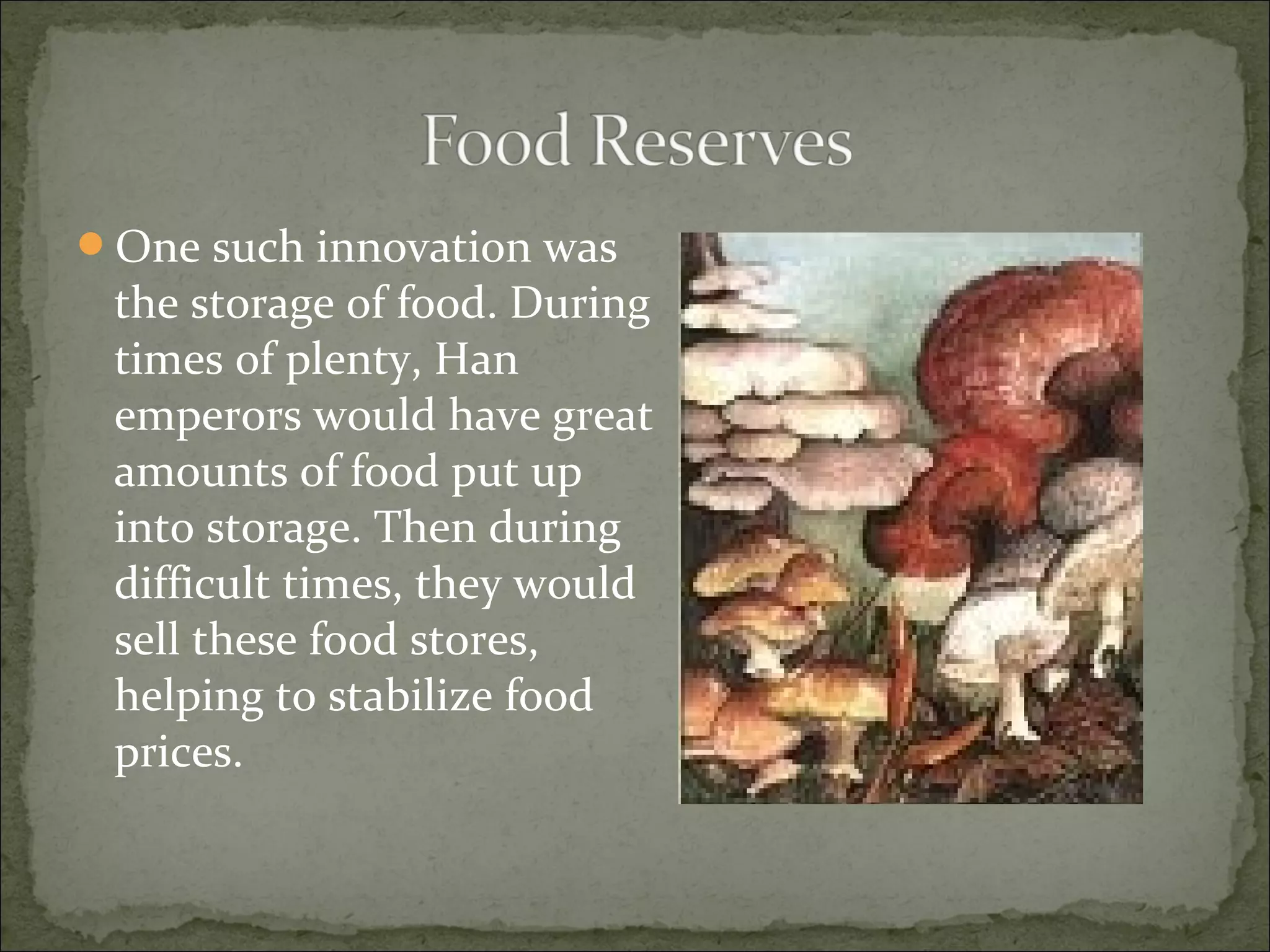 One such innovation was
the storage of food. During
times of plenty, Han
emperors would have great
amounts of food put up
into storage. Then during
difficult times, they would
sell these food stores,
helping to stabilize food
prices.
 