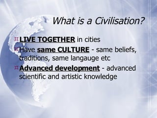 What is a Civilisation? LIVE TOGETHER  in cities Have  same CULTURE  - same beliefs, traditions, same langauge etc Advanced development  - advanced scientific and artistic knowledge  