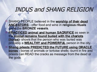 INDUS and SHANG RELIGION SHANG PEOPLE believed in the  worship of their dead ANCESTORS  - offer food and wine in  religious rituals  using the  BRONZE vessels . PRACTICED animal and human SACRIFICE  as seen in the  animal remains found buried with the chariots (horse) - shows that the person who was buried was probably a  WEALTHY and POWERFUL  person in the city. Shang priests PREDICTED the FUTURE using ORACLE bones  - bones of animals or tortoise shells -burnt in fire and priests can READ the cracks as message from the dead or the gods 