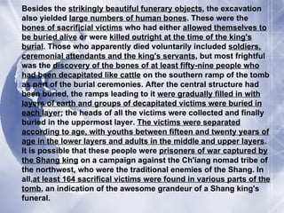 Besides the  strikingly beautiful funerary objects , the excavation also yielded  large numbers of human bones . These were the  bones of sacrificial victims  who had either  allowed themselves to be buried alive  or were  killed outright at the time of the king's burial . Those who apparently died voluntarily included  soldiers, ceremonial attendants and the king's servants , but most frightful was the  discovery of the bones of at least fifty-nine people who had been decapitated like cattle  on the southern ramp of the tomb as part of the burial ceremonies. After the central structure had been buried, the ramps leading to it  were gradually filled in with layers of earth and groups of decapitated victims were buried in each layer ; the heads of all the victims were collected and finally buried in the uppermost layer.  The victims were separated according to age, with youths between fifteen and twenty years of age in the lower layers and adults in the middle and upper layers . It is possible that these people were  prisoners of war captured by the Shang king  on a campaign against the Ch'iang nomad tribe of the northwest, who were the traditional enemies of the Shang. In all, at least 164 sacrifical victims were found in various parts of the tomb , an indication of the awesome grandeur of a Shang king's funeral. 