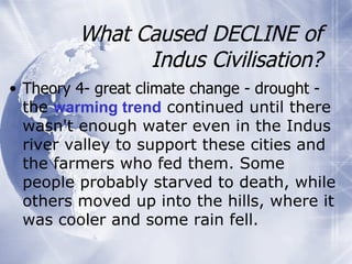 What Caused DECLINE of Indus Civilisation? Theory 4- great climate change - drought -  the  warming trend  continued until there wasn't enough water even in the Indus river valley to support these cities and the farmers who fed them. Some people probably starved to death, while others moved up into the hills, where it was cooler and some rain fell. 