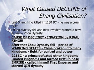 What Caused DECLINE of Shang Civilisation? Last Shang king killed in 1150 BC - he was a cruel ruler Shang dynasty fell and new invaders started a new dynasty- Zhou Dynasty CAUSE OF DECLINE? - INVASION by RIVAL KING!!! After that Zhou Dynasty fell - period of WARRING STATES - China broken into many kingdoms - fight for control and power 221BC - a prince defeated other kingdoms -united kingdoms and formed first Chinese EMPIRE - called himself First Emperor and started QIN dynasty 