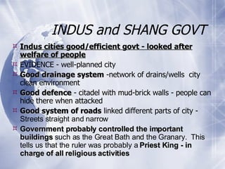 INDUS and SHANG GOVT Indus cities good/efficient govt - looked after welfare of people EVIDENCE - well-planned city Good drainage system  -network of drains/wells  city clean environment Good defence  - citadel with mud-brick walls - people can hide there when attacked Good system of roads  linked different parts of city -  Streets straight and narrow  Government probably controlled the important buildings  such as the Great Bath and the Granary.  This tells us that the ruler was probably a  Priest King - in charge of all religious activities   