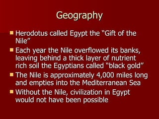 Geography Herodotus called Egypt the “Gift of the Nile” Each year the Nile overflowed its banks, leaving behind a thick layer of nutrient rich soil the Egyptians called “black gold” The Nile is approximately 4,000 miles long and empties into the Mediterranean Sea Without the Nile, civilization in Egypt would not have been possible