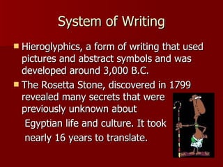 System of Writing Hieroglyphics, a form of writing that used pictures and abstract symbols and was developed around 3,000 B.C. The Rosetta Stone, discovered in 1799 revealed many secrets that were previously unknown about Egyptian life and culture. It took nearly 16 years to translate.