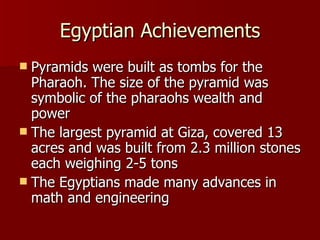 Egyptian Achievements Pyramids were built as tombs for the Pharaoh. The size of the pyramid was symbolic of the pharaohs wealth and power The largest pyramid at Giza, covered 13 acres and was built from 2.3 million stones each weighing 2-5 tons The Egyptians made many advances in math and engineering