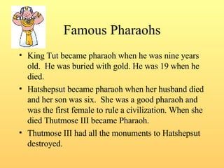 Famous Pharaohs King Tut became pharaoh when he was nine years old.  He was buried with gold. He was 19 when he died.  Hatshepsut became pharaoh when her husband died and her son was six.  She was a good pharaoh and was the first female to rule a civilization. When she died Thutmose III became Pharaoh. Thutmose III had all the monuments to Hatshepsut destroyed. 