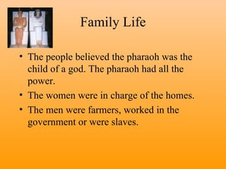 Family Life The people believed the pharaoh was the child of a god. The pharaoh had all the power. The women were in charge of the homes.  The men were farmers, worked in the government or were slaves. 