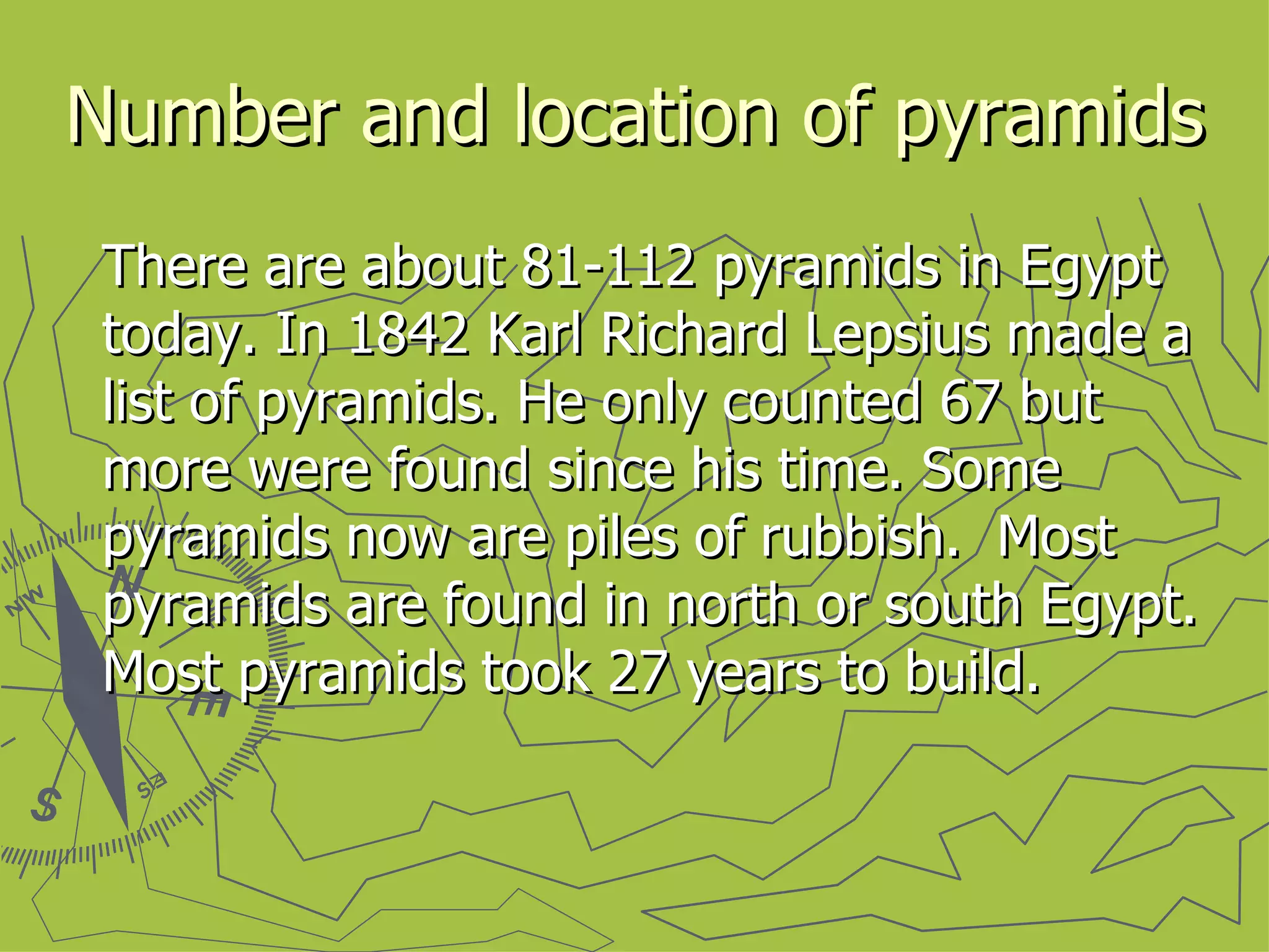 Number and location of pyramids There are about 81-112 pyramids in Egypt today. In 1842 Karl Richard Lepsius made a list of pyramids. He only counted 67 but more were found since his time. Some pyramids now are piles of rubbish.  Most pyramids are found in north or south Egypt. Most pyramids took 27 years to build. 