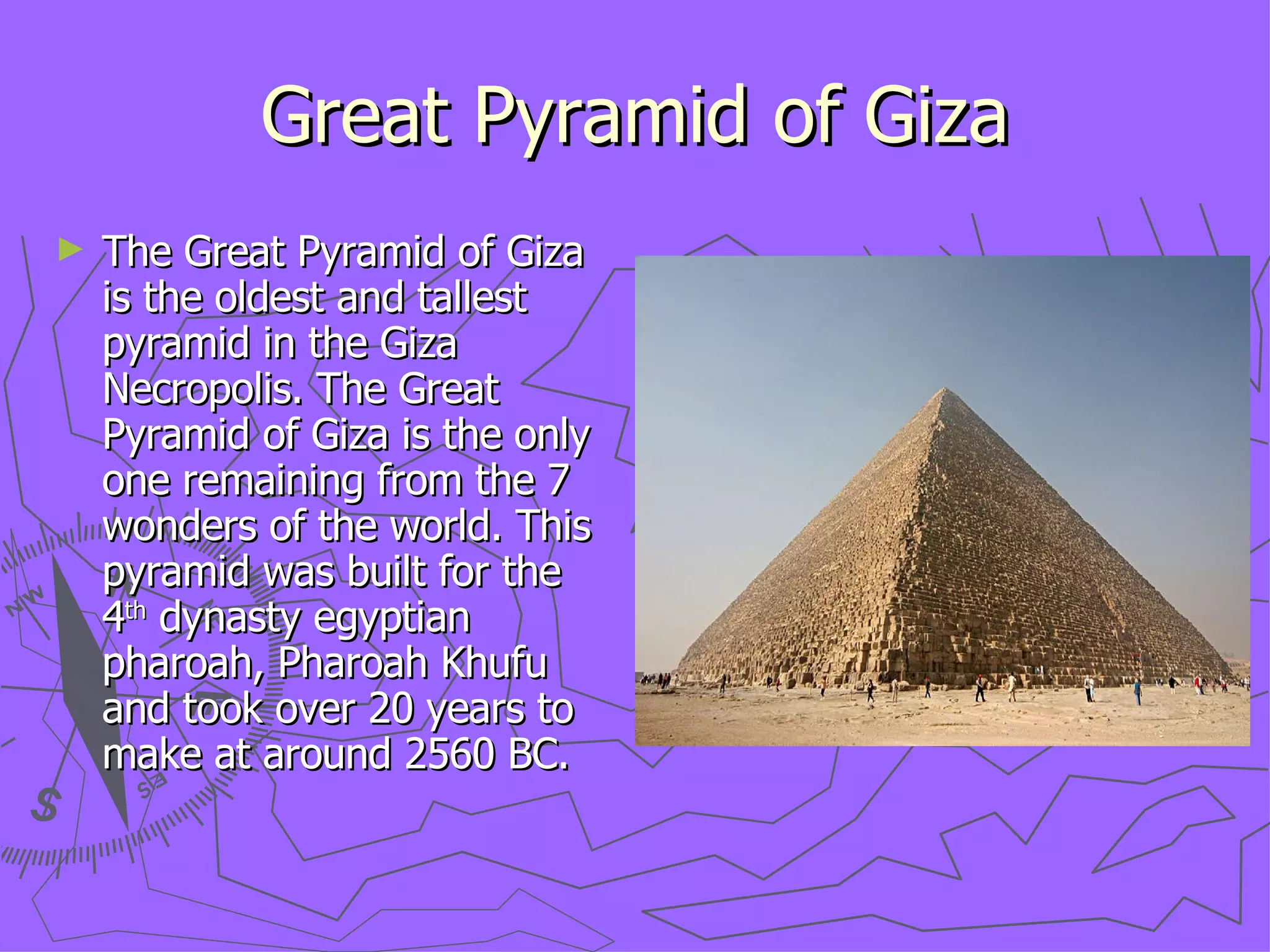 Great Pyramid of Giza The Great Pyramid of Giza is the oldest and tallest pyramid in the Giza Necropolis. The Great Pyramid of Giza is the only one remaining from the 7 wonders of the world. This pyramid was built for the 4 th  dynasty egyptian pharoah, Pharoah Khufu and took over 20 years to make at around 2560 BC. 