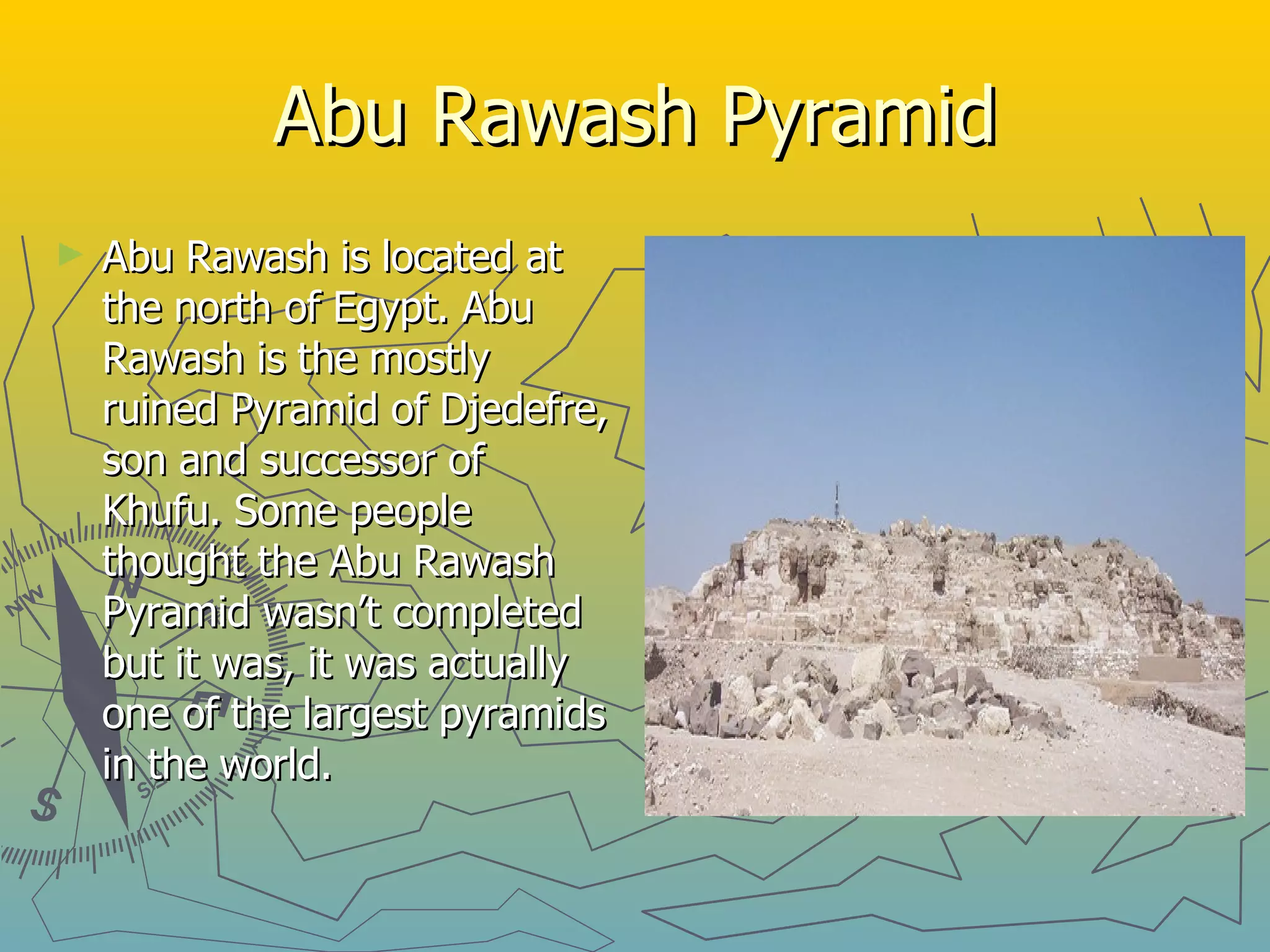 Abu Rawash Pyramid Abu Rawash is located at the north of Egypt. Abu Rawash is the mostly ruined Pyramid of Djedefre, son and successor of Khufu. Some people thought the Abu Rawash Pyramid wasn’t completed but it was, it was actually one of the largest pyramids in the world. 