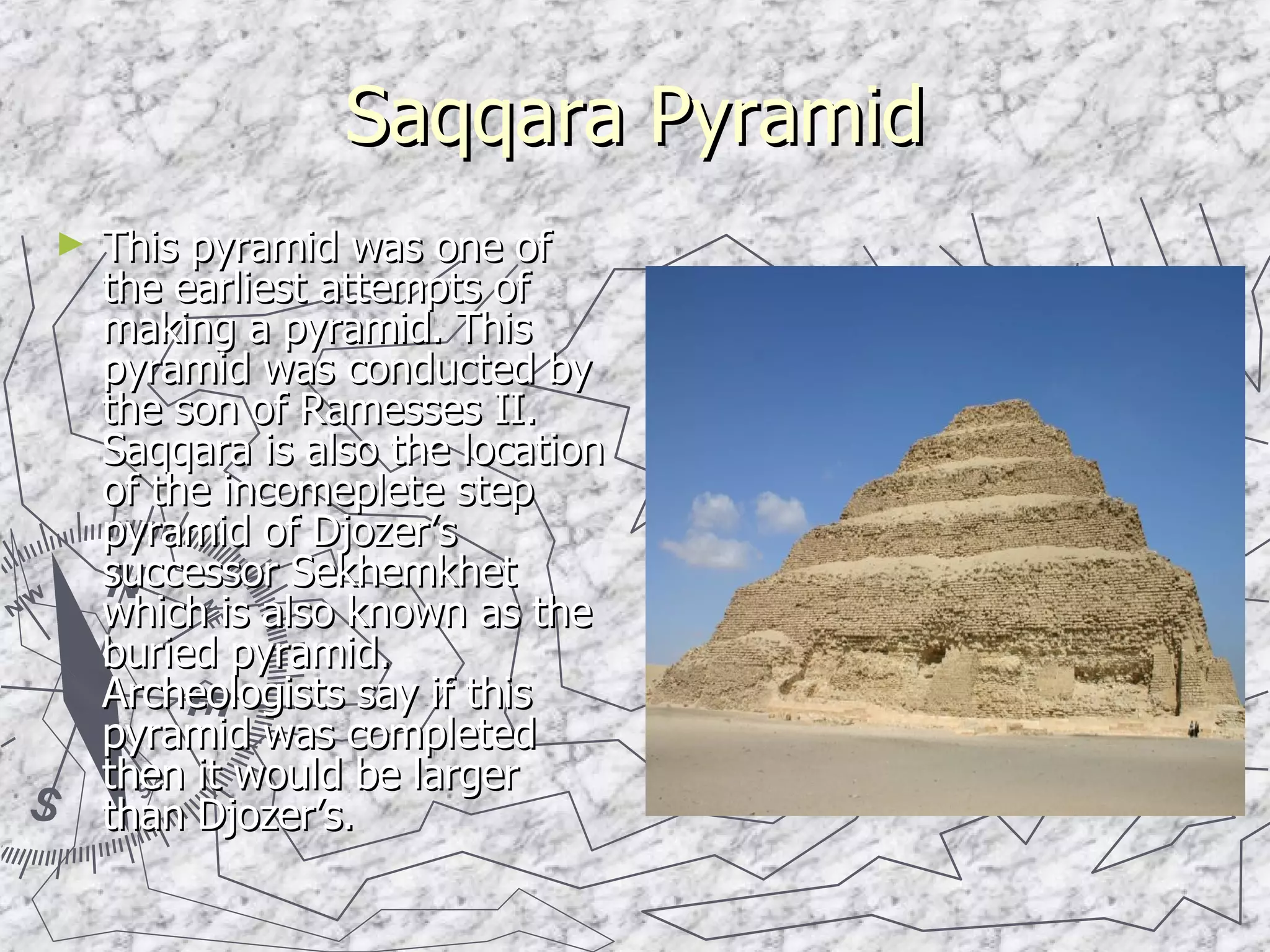 Saqqara Pyramid This pyramid was one of the earliest attempts of making a pyramid. This pyramid was conducted by the son of Ramesses II. Saqqara is also the location of the incomeplete step pyramid of Djozer’s successor Sekhemkhet which is also known as the buried pyramid. Archeologists say if this pyramid was completed then it would be larger than Djozer’s. 