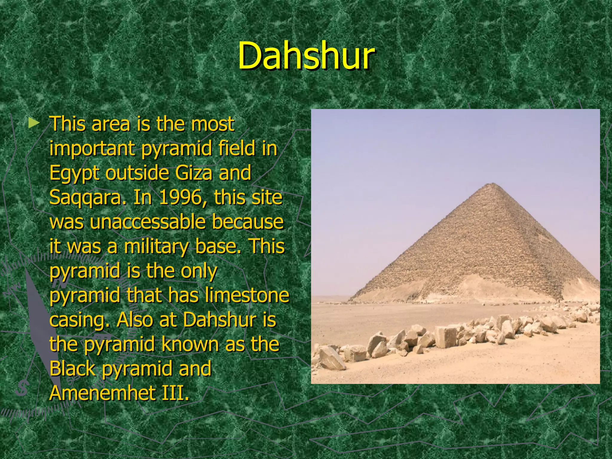 Dahshur This area is the most important pyramid field in Egypt outside Giza and Saqqara. In 1996, this site was unaccessable because it was a military base. This pyramid is the only pyramid that has limestone casing. Also at Dahshur is the pyramid known as the Black pyramid and Amenemhet III. 