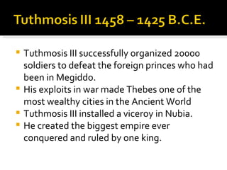 Tuthmosis III successfully organized 20000 soldiers to defeat the foreign princes who had been in Megiddo. His exploits in war made Thebes one of the most wealthy cities in the Ancient World Tuthmosis III installed a viceroy in Nubia. He created the biggest empire ever conquered and ruled by one king. 