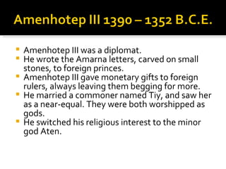 Amenhotep III was a diplomat. He wrote the Amarna letters, carved on small stones, to foreign princes. Amenhotep III gave monetary gifts to foreign rulers, always leaving them begging for more. He married a commoner named Tiy, and saw her as a near-equal. They were both worshipped as gods. He switched his religious interest to the minor god Aten. 
