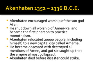 Akenhaten encouraged worship of the sun god Aten. He shut down all worship of Amen-Re, and became the first pharaoh to practice monotheism. Akenhaten relocated 20000 people, including himself, to a new capital city called Amarna. He became obsessed with destroyed all mentions of Amen, and got so caught up that the empire almost collapsed. Akenhaten died before disaster could strike. 