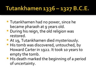 Tutankhamen had no power, since he became pharaoh at 9 years old. During his reign, the old religion was restored. At 19, Tutankhamen died mysteriously. His tomb was discovered, untouched, by Howard Carter in 1922. It took 10 years to empty the tomb. His death marked the beginning of a period of uncertainty. 
