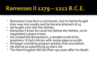 Ramesses II was born a commoner, but his family fought their way into royalty and he became pharaoh at 15. He fought a lot with the Hittites. Ramesses II knew he could not defeat the Hittites, so he negotiated a peace treaty. He created the Ramesseum, a temple to tell of his greatness. It had a library with 10000 papyrus scrolls. He began a building program greater than any before. He died at an astonishing 93 years old. The New Kingdom fell less than 150 years after his death. 