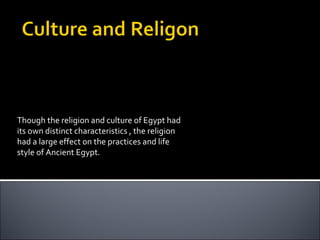 Though the religion and culture of Egypt had its own distinct characteristics , the religion had a large effect on the practices and life style of Ancient Egypt.  